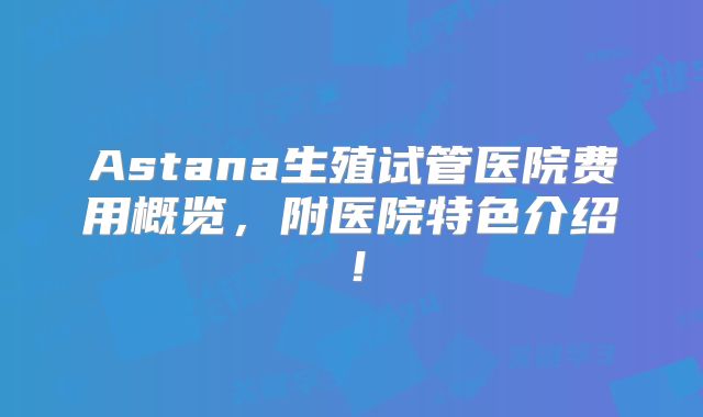 Astana生殖试管医院费用概览，附医院特色介绍！