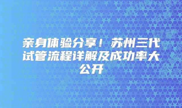 亲身体验分享!苏州三代试管流程详解及成功率大公开