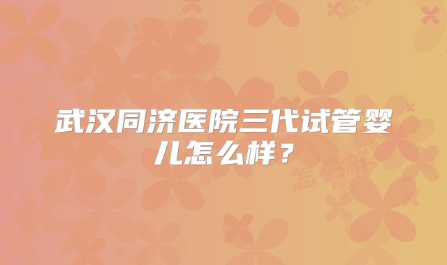 武汉同济医院三代试管婴儿怎么样？
