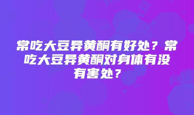 常吃大豆异黄酮有好处？常吃大豆异黄酮对身体有没有害处？