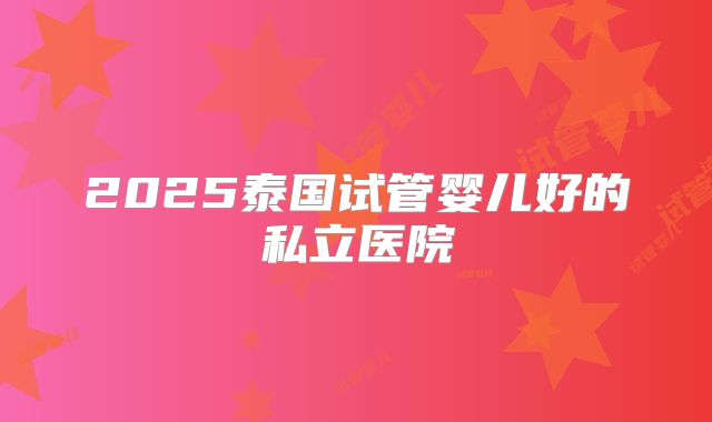 2025泰国试管婴儿好的私立医院