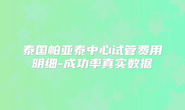 泰国帕亚泰中心试管费用明细-成功率真实数据