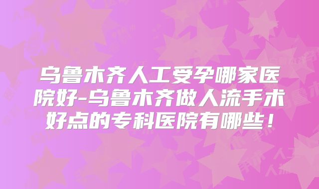 乌鲁木齐人工受孕哪家医院好-乌鲁木齐做人流手术好点的专科医院有哪些！