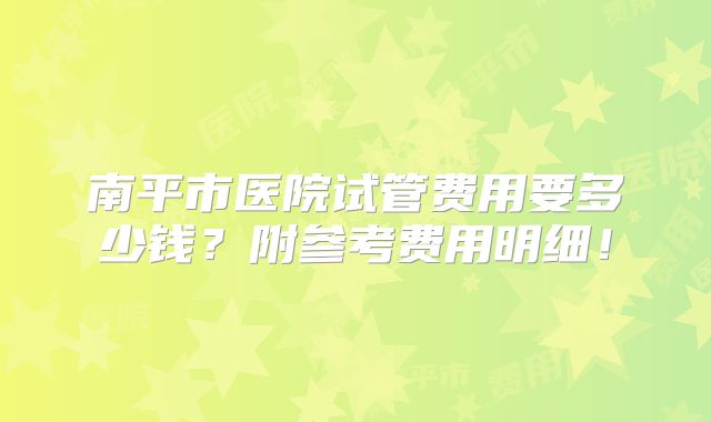 南平市医院试管费用要多少钱？附参考费用明细！