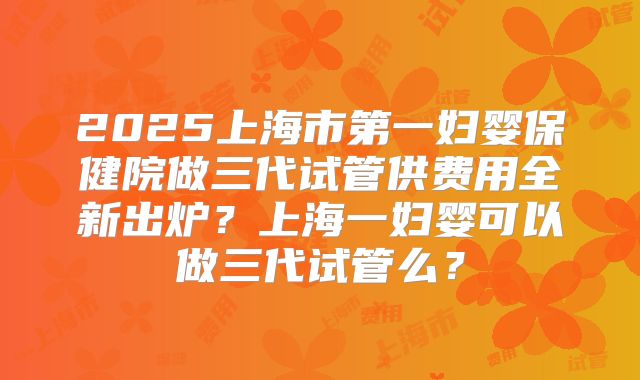 2025上海市第一妇婴保健院做三代试管供费用全新出炉？上海一妇婴可以做三代试管么？