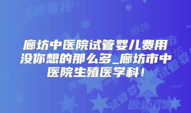 廊坊中医院试管婴儿费用没你想的那么多_廊坊市中医院生殖医学科！