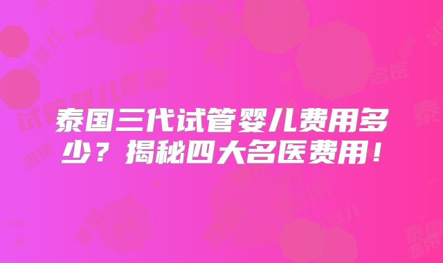 泰国三代试管婴儿费用多少？揭秘四大名医费用！