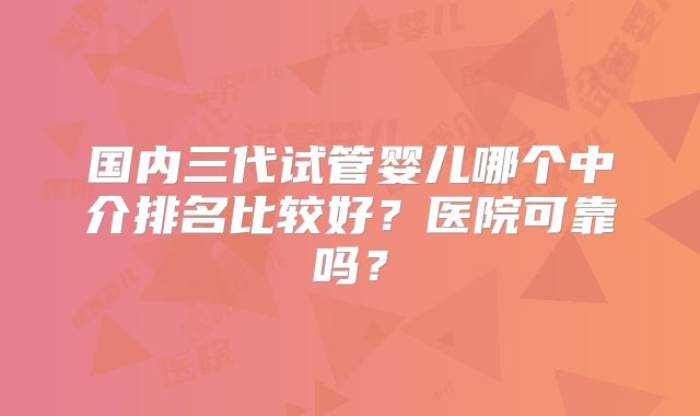 国内三代试管婴儿哪个中介排名比较好？医院可靠吗？