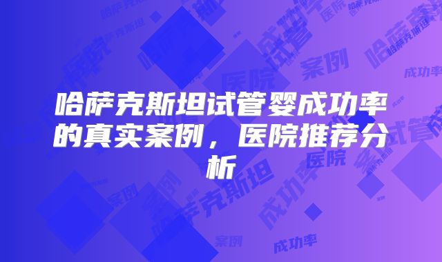 哈萨克斯坦试管婴成功率的真实案例,医院推荐分析