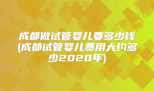 成都做试管婴儿要多少钱(成都试管婴儿费用大约多少2020年)