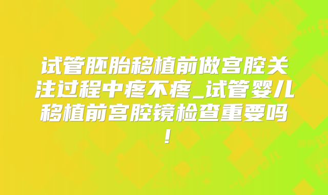 试管胚胎移植前做宫腔关注过程中疼不疼_试管婴儿移植前宫腔镜检查重要吗！