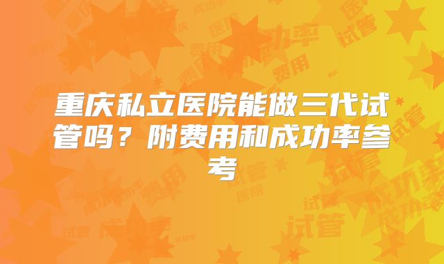 重庆私立医院能做三代试管吗？附费用和成功率参考