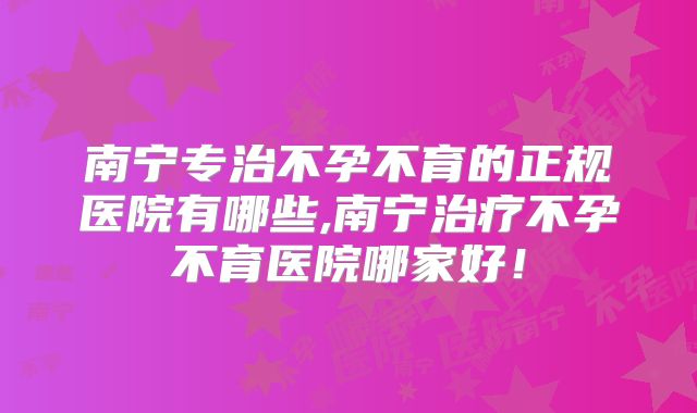 南宁专治不孕不育的正规医院有哪些,南宁治疗不孕不育医院哪家好！