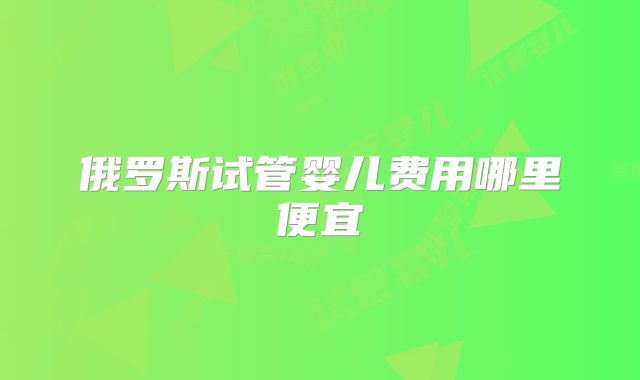 俄罗斯试管婴儿费用哪里便宜