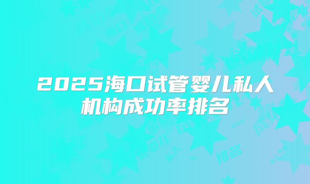 2025海口试管婴儿私人机构成功率排名
