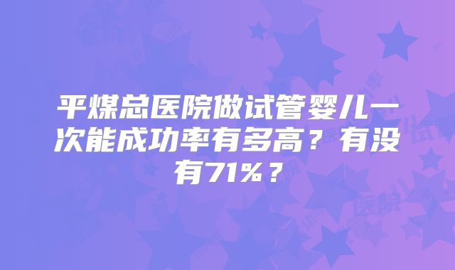 平煤总医院做试管婴儿一次能成功率有多高？有没有71%？