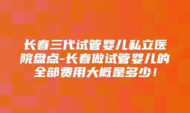 长春三代试管婴儿私立医院盘点-长春做试管婴儿的全部费用大概是多少！