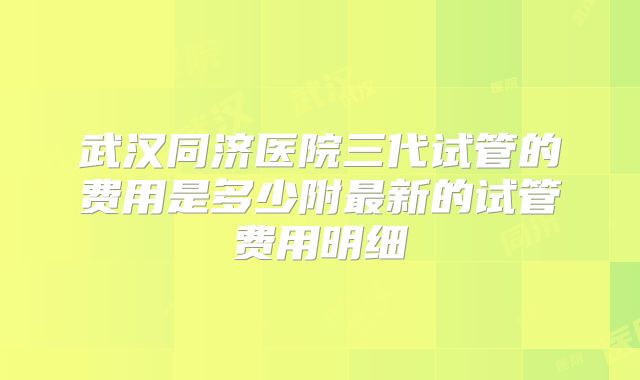 武汉同济医院三代试管的费用是多少附最新的试管费用明细