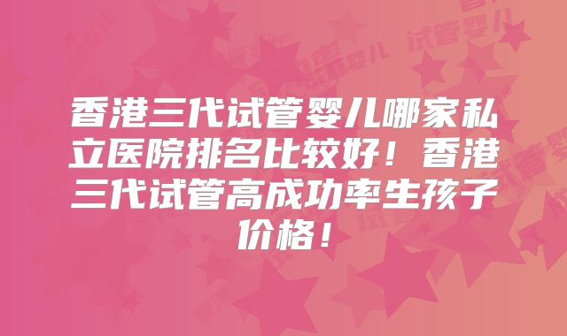 香港三代试管婴儿哪家私立医院排名比较好！香港三代试管高成功率生孩子价格！