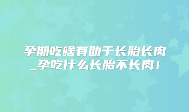 孕期吃啥有助于长胎长肉_孕吃什么长胎不长肉！