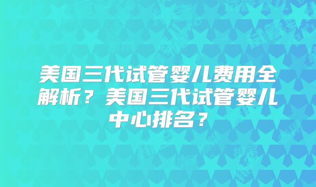 美国三代试管婴儿费用全解析？美国三代试管婴儿中心排名？
