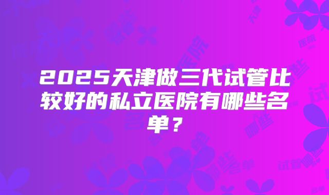 2025天津做三代试管比较好的私立医院有哪些名单？