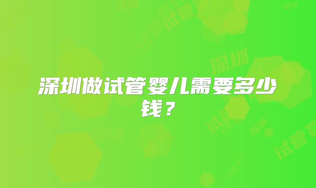 深圳做试管婴儿需要多少钱？