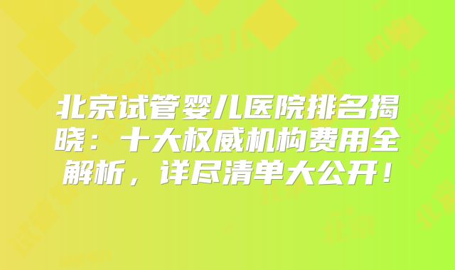 北京试管婴儿医院排名揭晓：十大权威机构费用全解析，详尽清单大公开！
