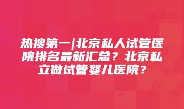 热搜第一|北京私人试管医院排名最新汇总？北京私立做试管婴儿医院？