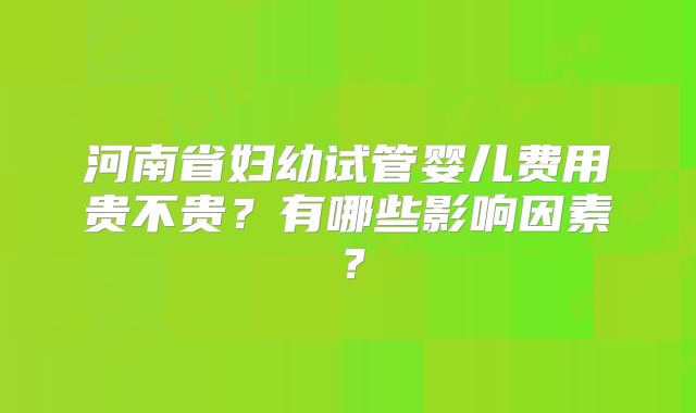 河南省妇幼试管婴儿费用贵不贵？有哪些影响因素？