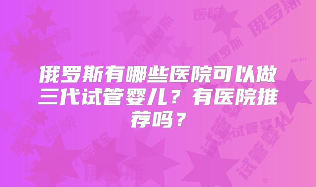 俄罗斯有哪些医院可以做三代试管婴儿？有医院推荐吗？