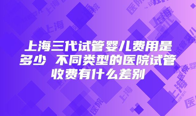 上海三代试管婴儿费用是多少 不同类型的医院试管收费有什么差别