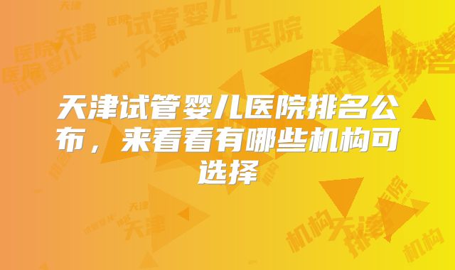 天津试管婴儿医院排名公布，来看看有哪些机构可选择