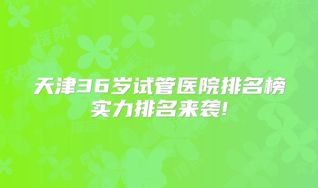 天津36岁试管医院排名榜实力排名来袭!