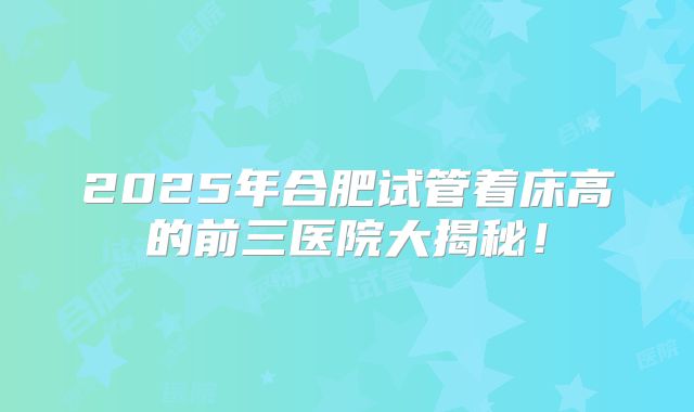 2025年合肥试管着床高的前三医院大揭秘!