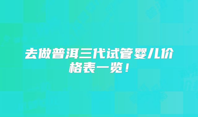 去做普洱三代试管婴儿价格表一览！