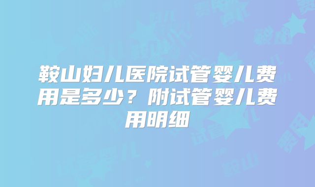 鞍山妇儿医院试管婴儿费用是多少？附试管婴儿费用明细