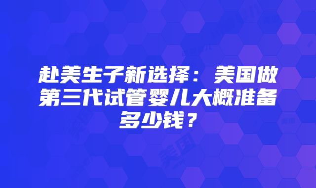 赴美生子新选择:美国做第三代试管婴儿大概准备多少钱?