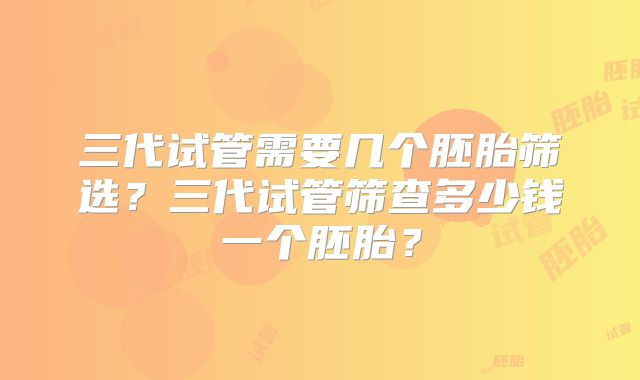 三代试管需要几个胚胎筛选？三代试管筛查多少钱一个胚胎？
