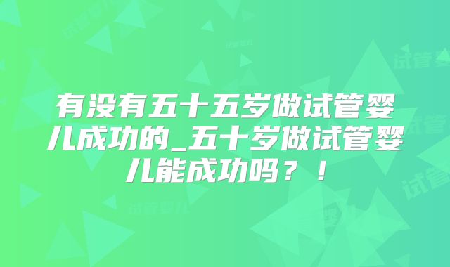 有没有五十五岁做试管婴儿成功的_五十岁做试管婴儿能成功吗？！