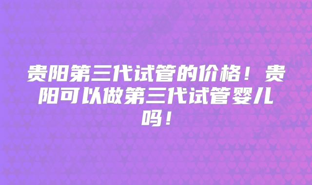 贵阳第三代试管的价格！贵阳可以做第三代试管婴儿吗！