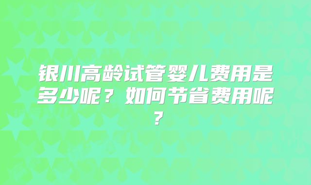 银川高龄试管婴儿费用是多少呢?如何节省费用呢?