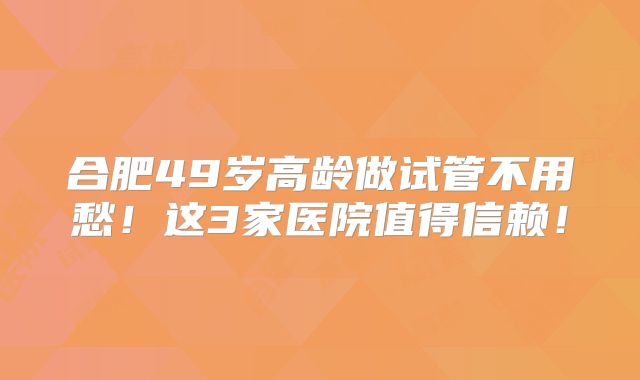 合肥49岁高龄做试管不用愁！这3家医院值得信赖！