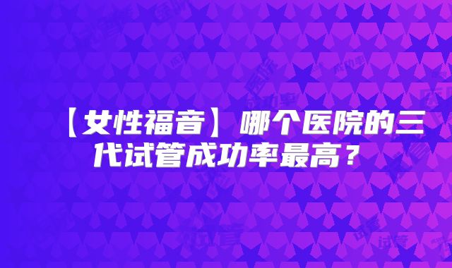 【女性福音】哪个医院的三代试管成功率最高?