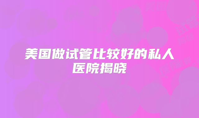 美国做试管比较好的私人医院揭晓