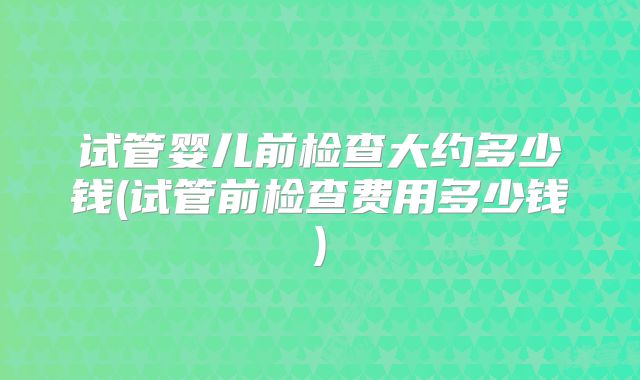 试管婴儿前检查大约多少钱(试管前检查费用多少钱)