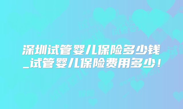 深圳试管婴儿保险多少钱_试管婴儿保险费用多少！