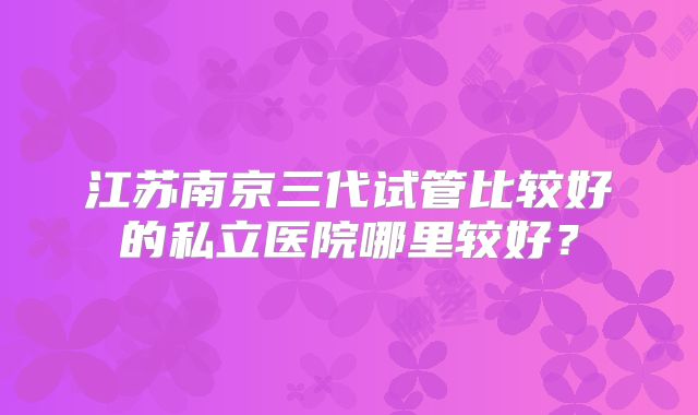 江苏南京三代试管比较好的私立医院哪里较好？