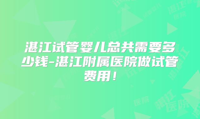湛江试管婴儿总共需要多少钱-湛江附属医院做试管费用！