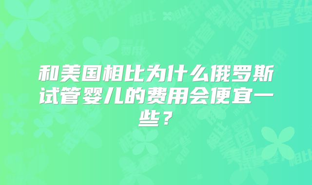 和美国相比为什么俄罗斯试管婴儿的费用会便宜一些?